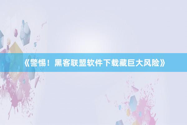 《警惕！黑客联盟软件下载藏巨大风险》